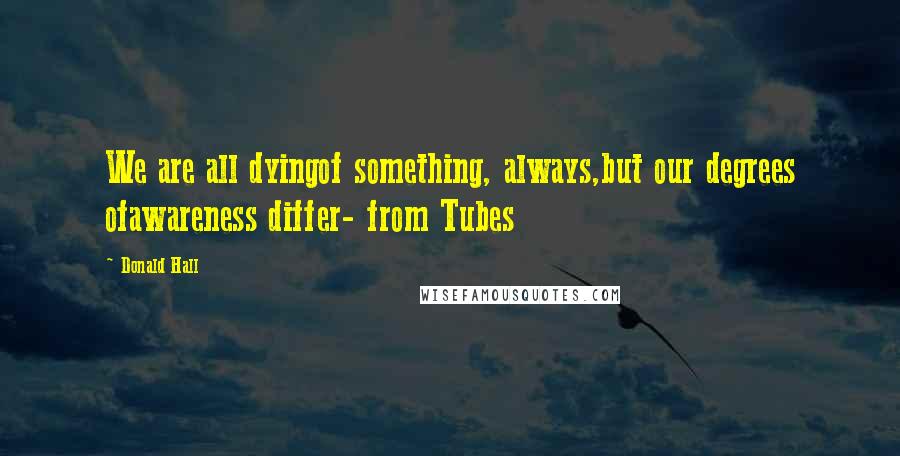 Donald Hall Quotes: We are all dyingof something, always,but our degrees ofawareness differ- from Tubes