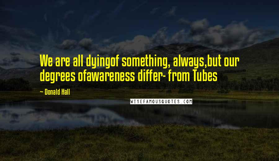 Donald Hall Quotes: We are all dyingof something, always,but our degrees ofawareness differ- from Tubes
