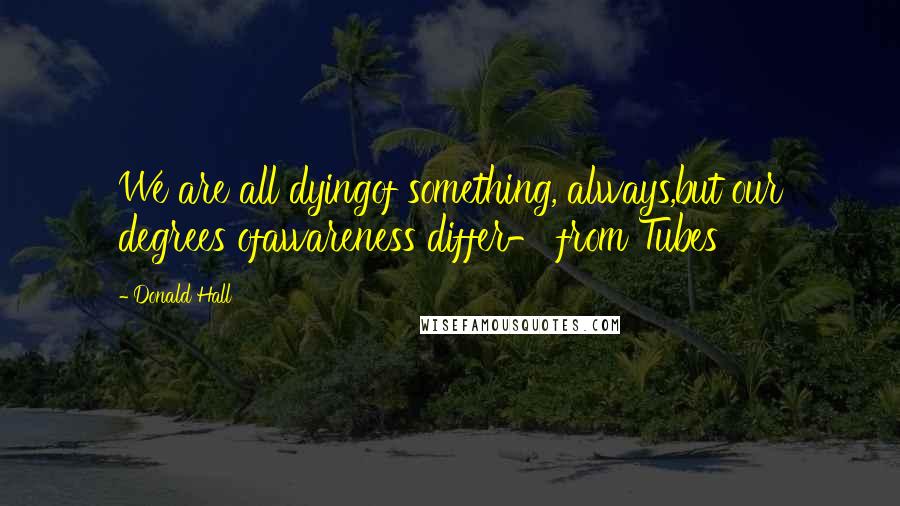 Donald Hall Quotes: We are all dyingof something, always,but our degrees ofawareness differ- from Tubes