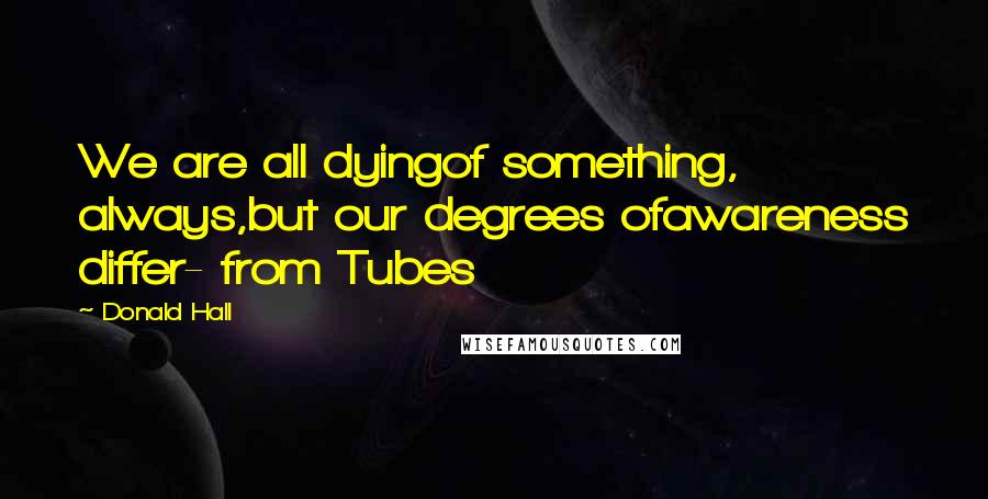 Donald Hall Quotes: We are all dyingof something, always,but our degrees ofawareness differ- from Tubes