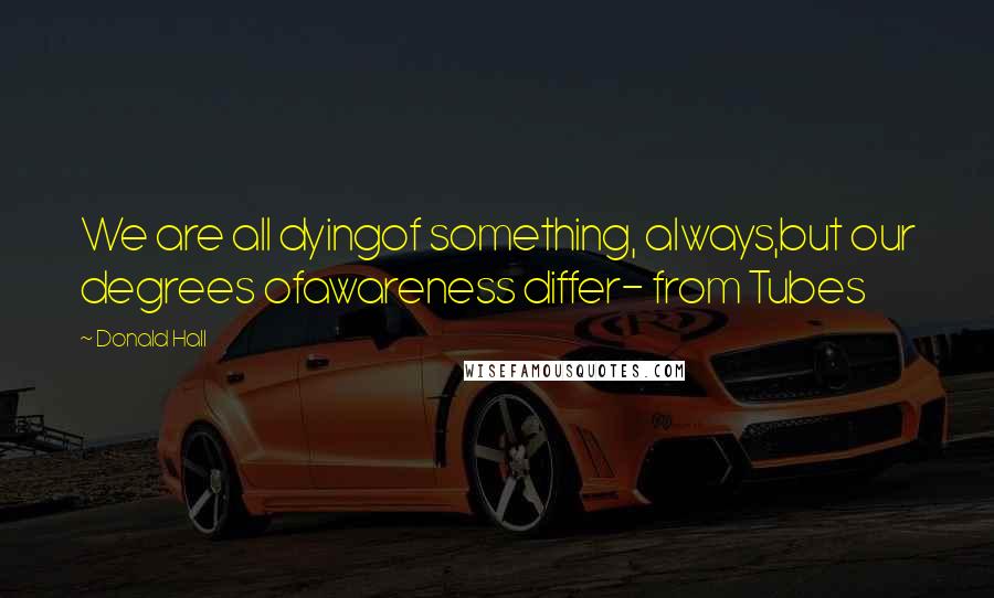 Donald Hall Quotes: We are all dyingof something, always,but our degrees ofawareness differ- from Tubes
