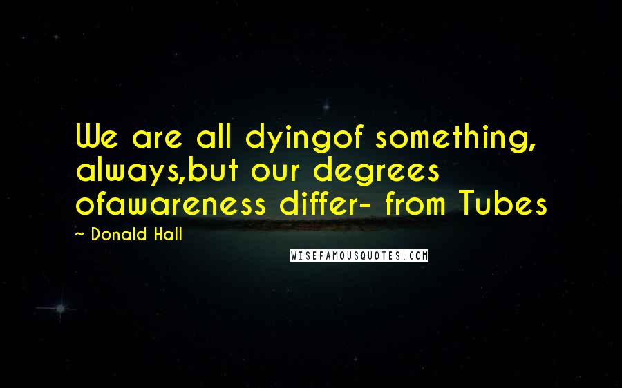 Donald Hall Quotes: We are all dyingof something, always,but our degrees ofawareness differ- from Tubes