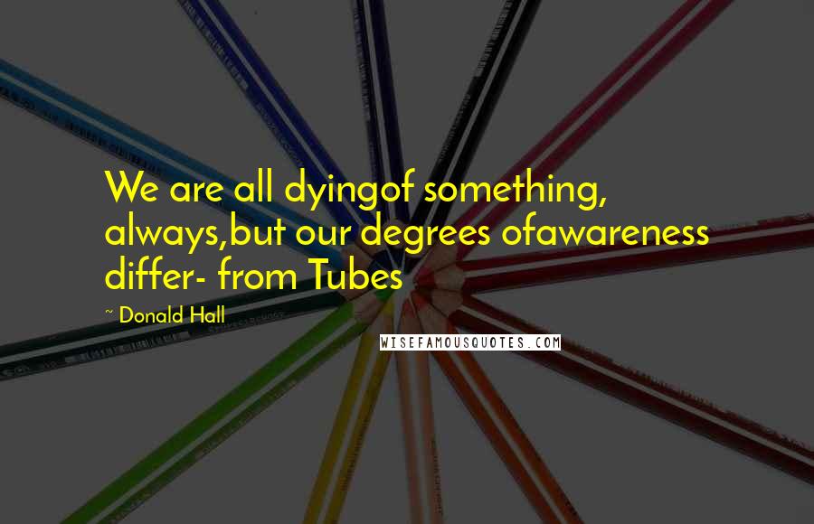 Donald Hall Quotes: We are all dyingof something, always,but our degrees ofawareness differ- from Tubes