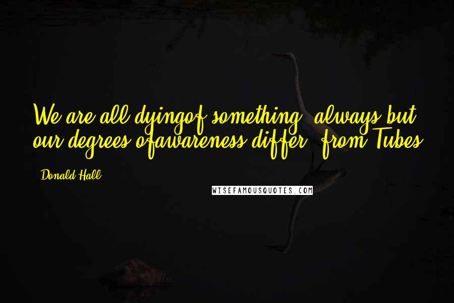 Donald Hall Quotes: We are all dyingof something, always,but our degrees ofawareness differ- from Tubes