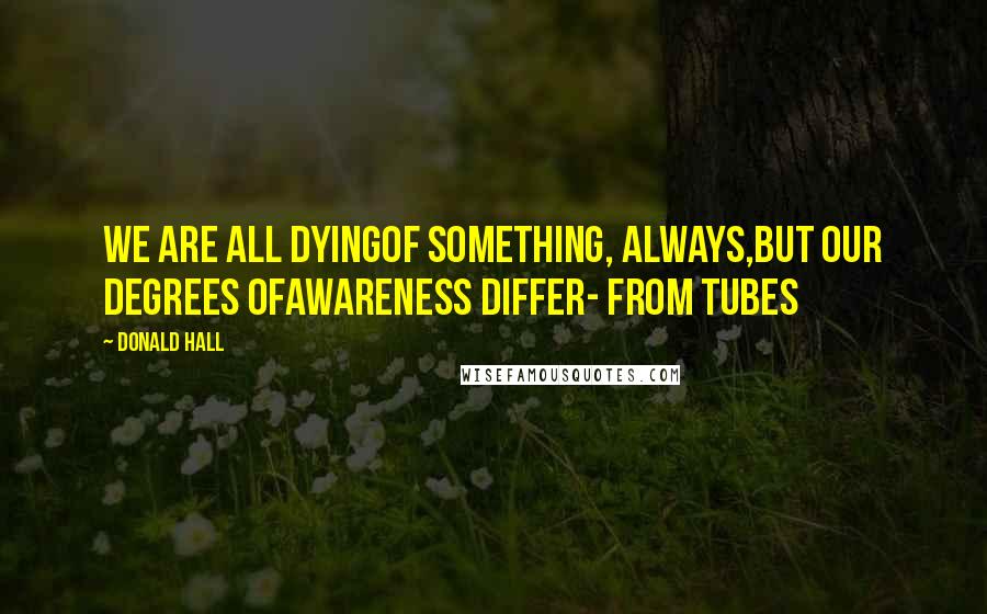 Donald Hall Quotes: We are all dyingof something, always,but our degrees ofawareness differ- from Tubes