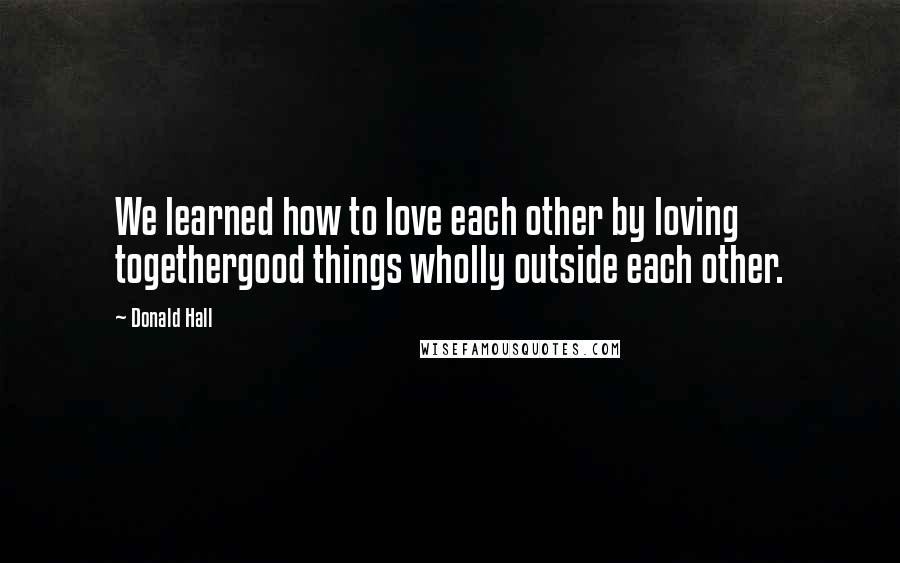 Donald Hall Quotes: We learned how to love each other by loving togethergood things wholly outside each other.