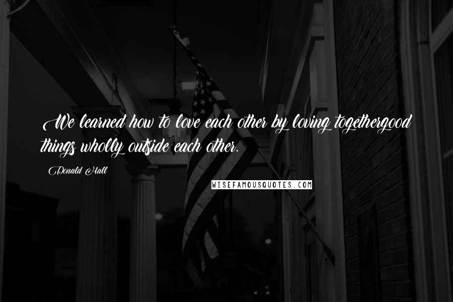 Donald Hall Quotes: We learned how to love each other by loving togethergood things wholly outside each other.