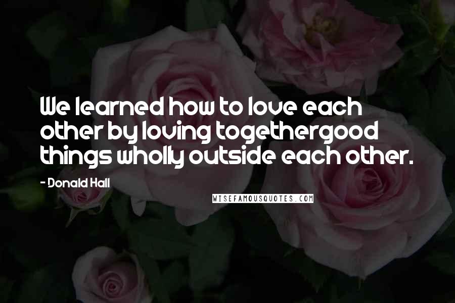 Donald Hall Quotes: We learned how to love each other by loving togethergood things wholly outside each other.