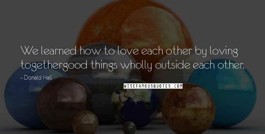 Donald Hall Quotes: We learned how to love each other by loving togethergood things wholly outside each other.
