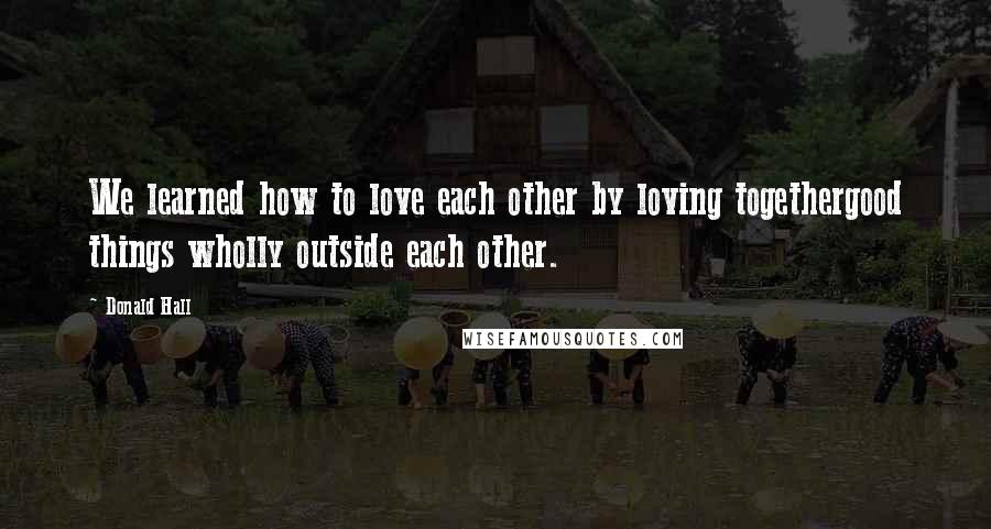 Donald Hall Quotes: We learned how to love each other by loving togethergood things wholly outside each other.