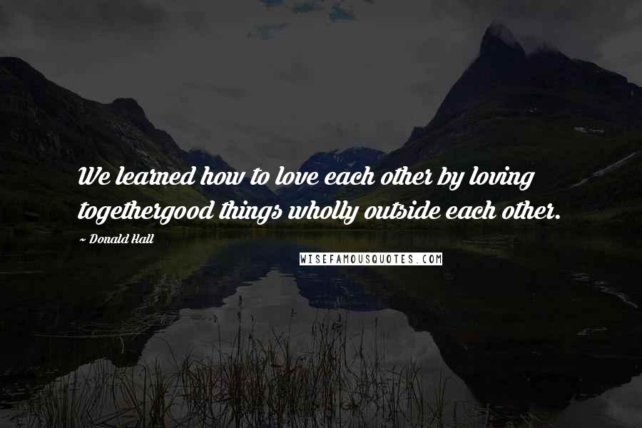 Donald Hall Quotes: We learned how to love each other by loving togethergood things wholly outside each other.