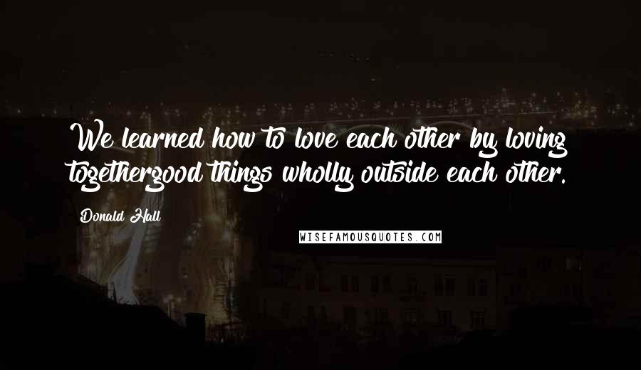 Donald Hall Quotes: We learned how to love each other by loving togethergood things wholly outside each other.