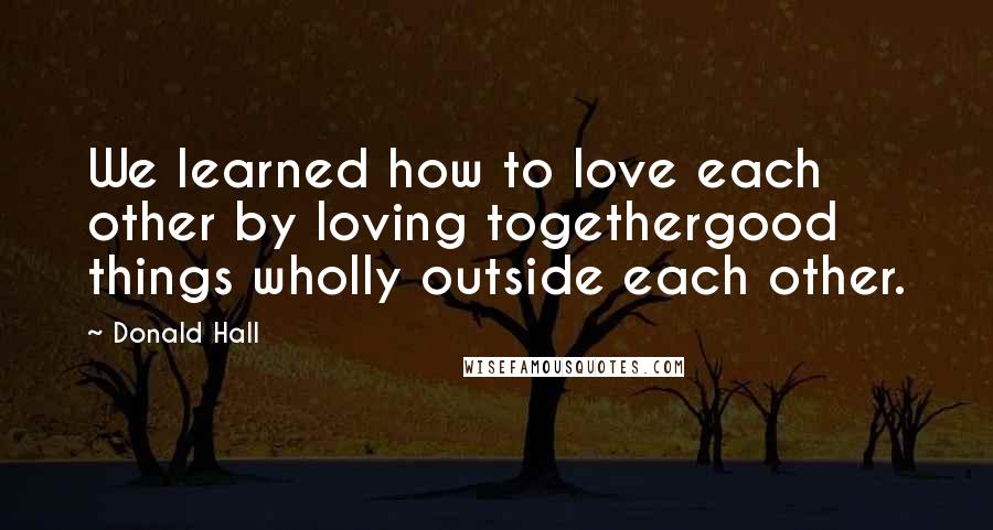 Donald Hall Quotes: We learned how to love each other by loving togethergood things wholly outside each other.