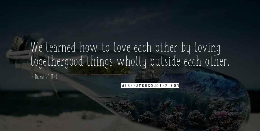 Donald Hall Quotes: We learned how to love each other by loving togethergood things wholly outside each other.