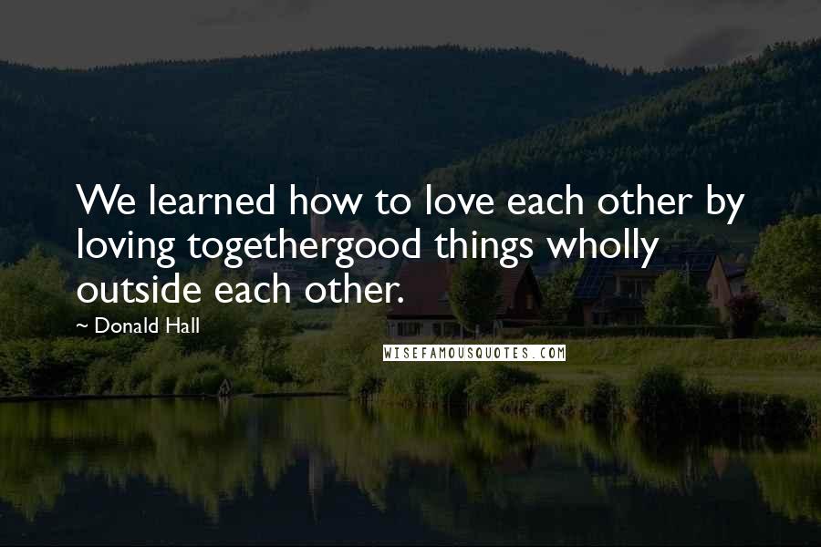 Donald Hall Quotes: We learned how to love each other by loving togethergood things wholly outside each other.