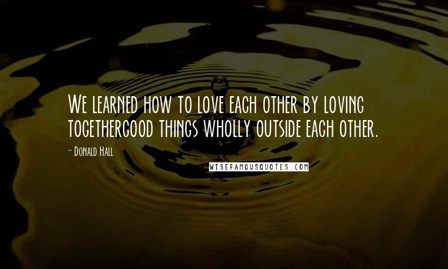 Donald Hall Quotes: We learned how to love each other by loving togethergood things wholly outside each other.