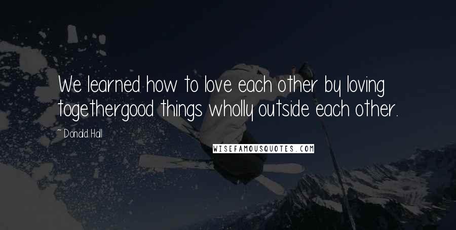 Donald Hall Quotes: We learned how to love each other by loving togethergood things wholly outside each other.