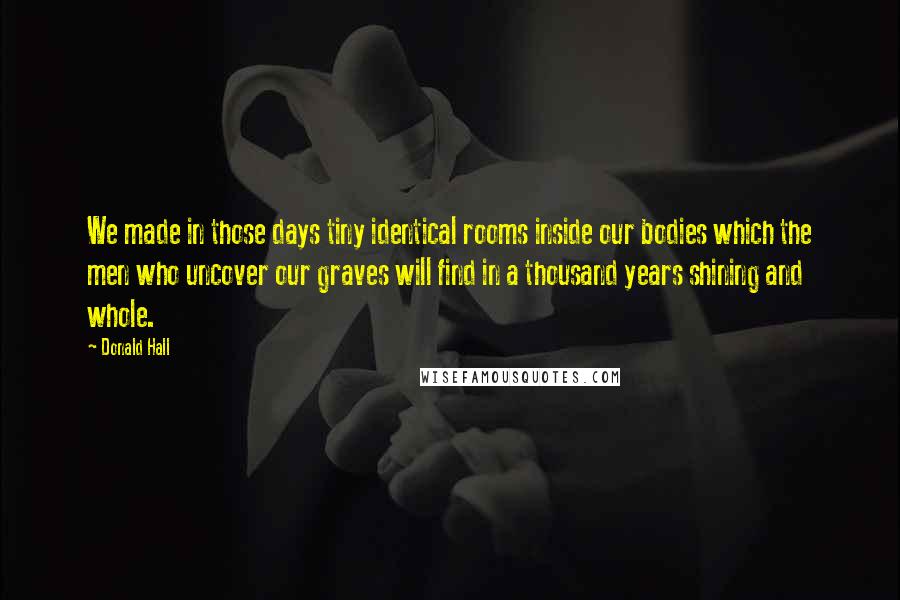 Donald Hall Quotes: We made in those days tiny identical rooms inside our bodies which the men who uncover our graves will find in a thousand years shining and whole.