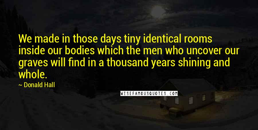 Donald Hall Quotes: We made in those days tiny identical rooms inside our bodies which the men who uncover our graves will find in a thousand years shining and whole.