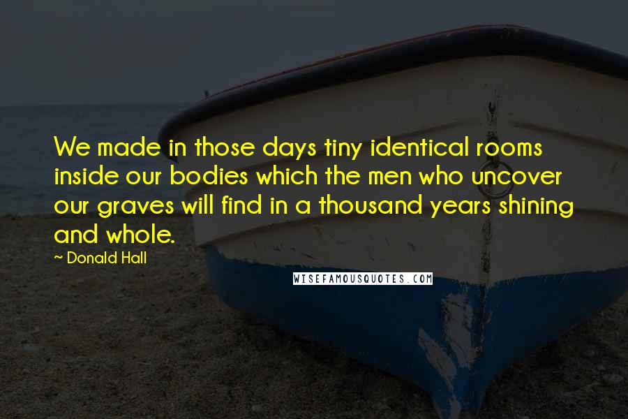 Donald Hall Quotes: We made in those days tiny identical rooms inside our bodies which the men who uncover our graves will find in a thousand years shining and whole.