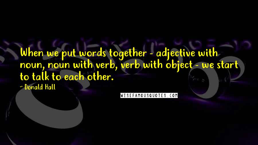 Donald Hall Quotes: When we put words together - adjective with noun, noun with verb, verb with object - we start to talk to each other.