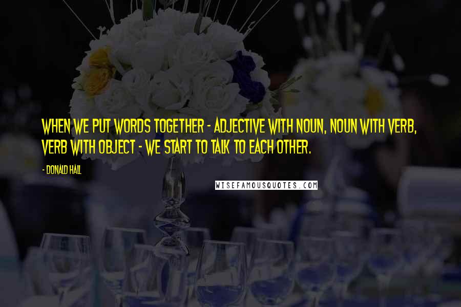 Donald Hall Quotes: When we put words together - adjective with noun, noun with verb, verb with object - we start to talk to each other.
