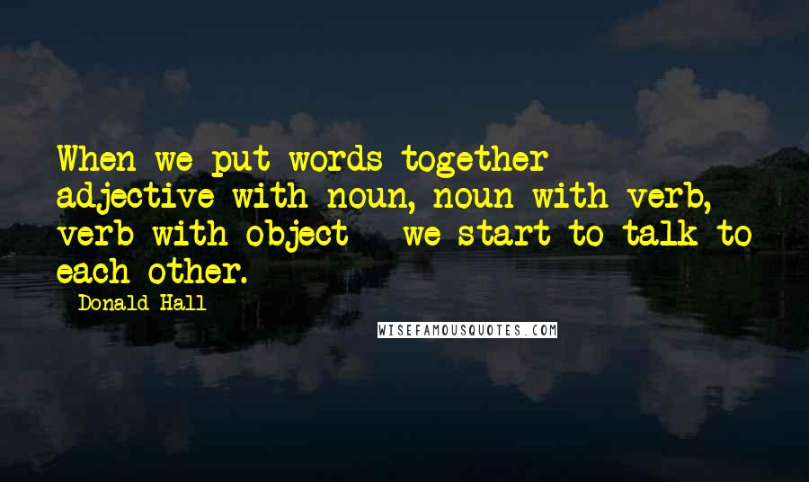 Donald Hall Quotes: When we put words together - adjective with noun, noun with verb, verb with object - we start to talk to each other.