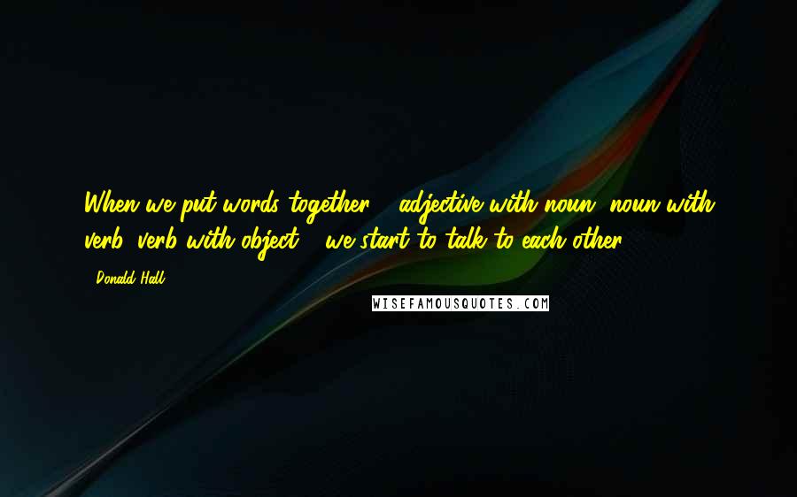 Donald Hall Quotes: When we put words together - adjective with noun, noun with verb, verb with object - we start to talk to each other.