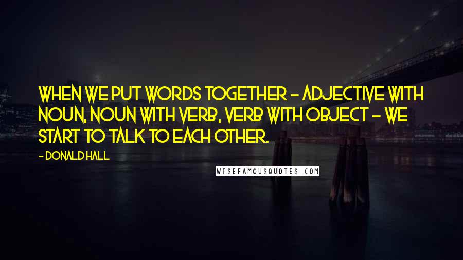 Donald Hall Quotes: When we put words together - adjective with noun, noun with verb, verb with object - we start to talk to each other.