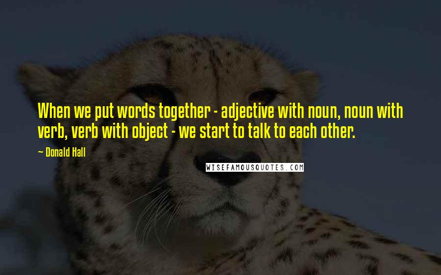 Donald Hall Quotes: When we put words together - adjective with noun, noun with verb, verb with object - we start to talk to each other.