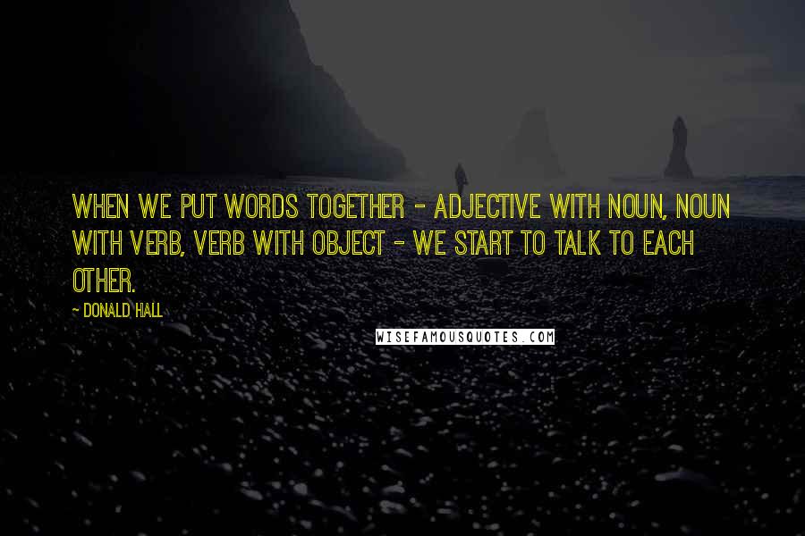 Donald Hall Quotes: When we put words together - adjective with noun, noun with verb, verb with object - we start to talk to each other.