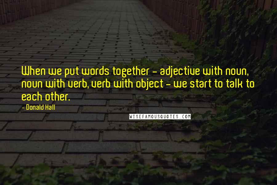 Donald Hall Quotes: When we put words together - adjective with noun, noun with verb, verb with object - we start to talk to each other.