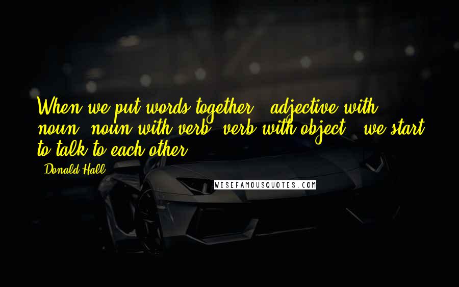 Donald Hall Quotes: When we put words together - adjective with noun, noun with verb, verb with object - we start to talk to each other.