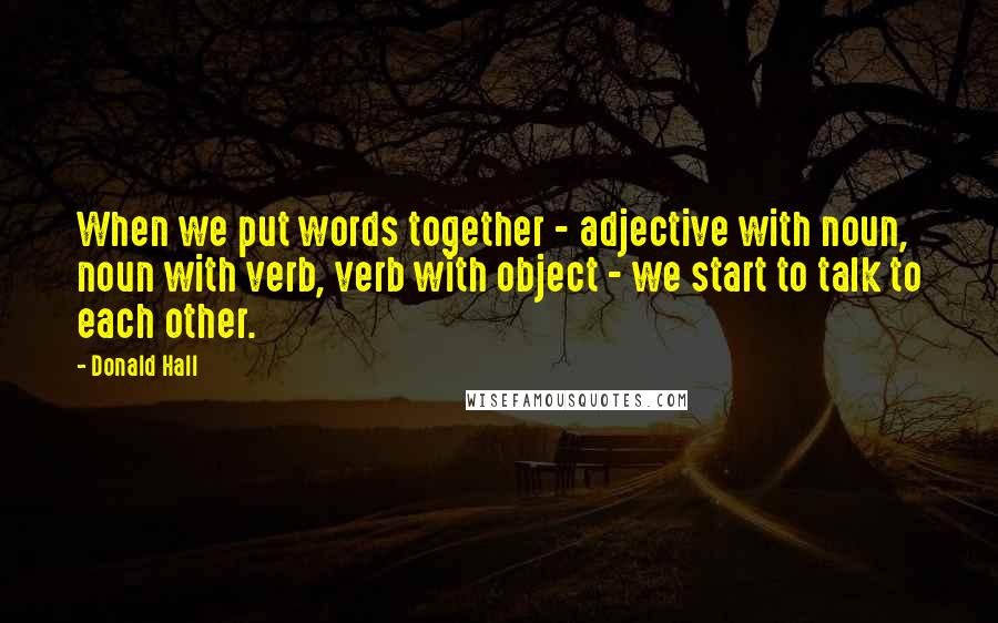 Donald Hall Quotes: When we put words together - adjective with noun, noun with verb, verb with object - we start to talk to each other.