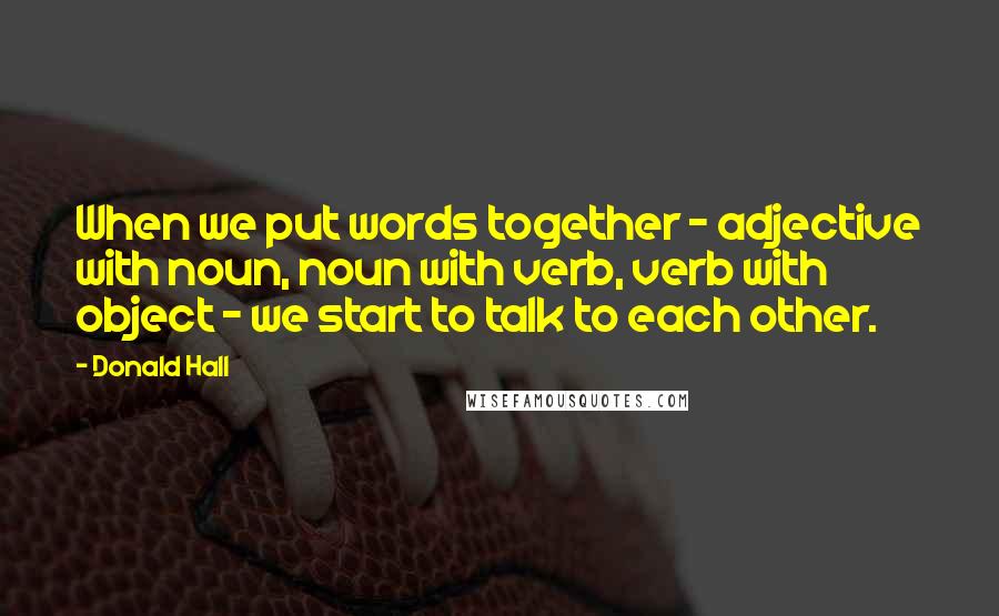 Donald Hall Quotes: When we put words together - adjective with noun, noun with verb, verb with object - we start to talk to each other.