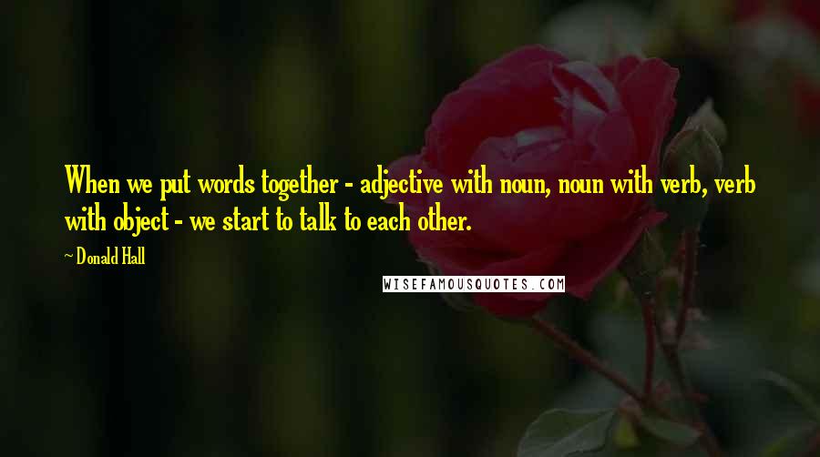 Donald Hall Quotes: When we put words together - adjective with noun, noun with verb, verb with object - we start to talk to each other.