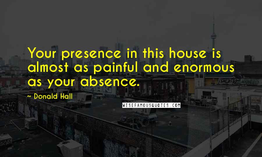 Donald Hall Quotes: Your presence in this house is almost as painful and enormous as your absence.