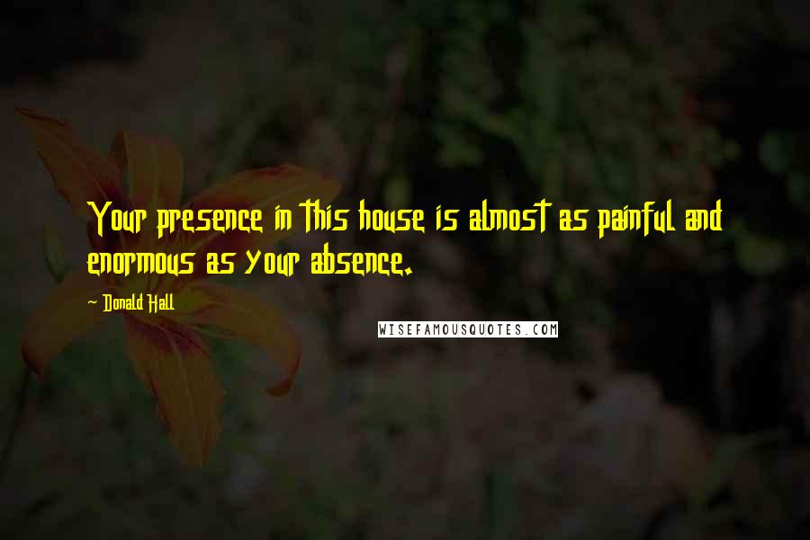 Donald Hall Quotes: Your presence in this house is almost as painful and enormous as your absence.