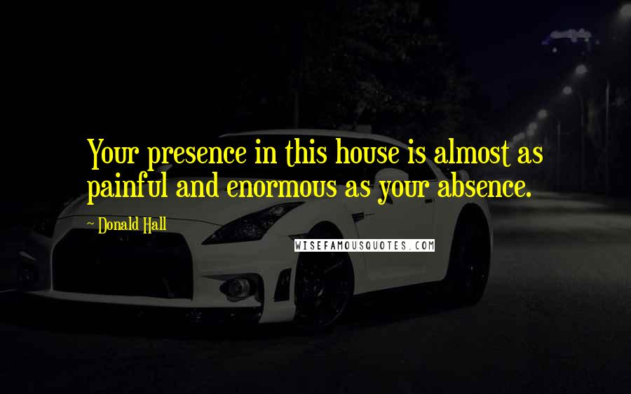 Donald Hall Quotes: Your presence in this house is almost as painful and enormous as your absence.