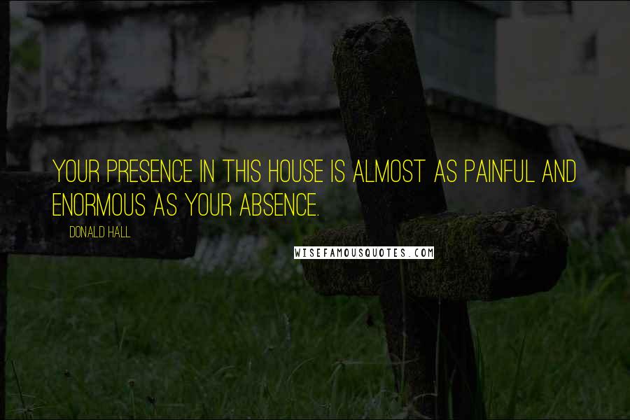 Donald Hall Quotes: Your presence in this house is almost as painful and enormous as your absence.