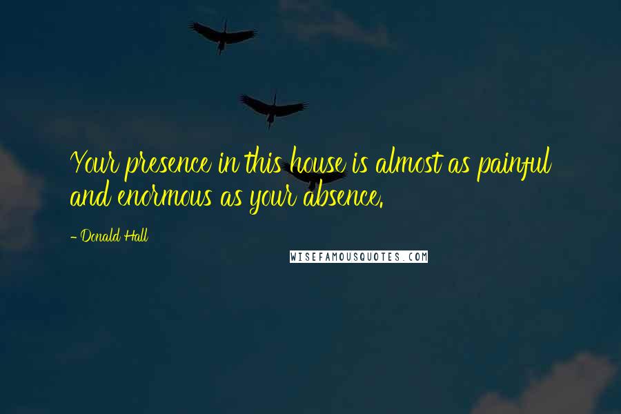 Donald Hall Quotes: Your presence in this house is almost as painful and enormous as your absence.
