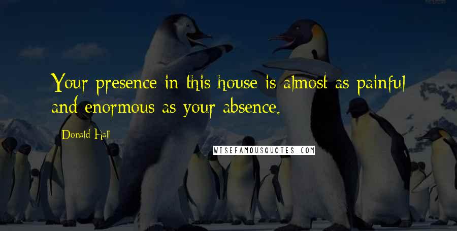 Donald Hall Quotes: Your presence in this house is almost as painful and enormous as your absence.