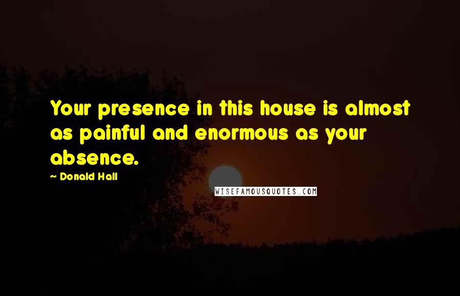 Donald Hall Quotes: Your presence in this house is almost as painful and enormous as your absence.