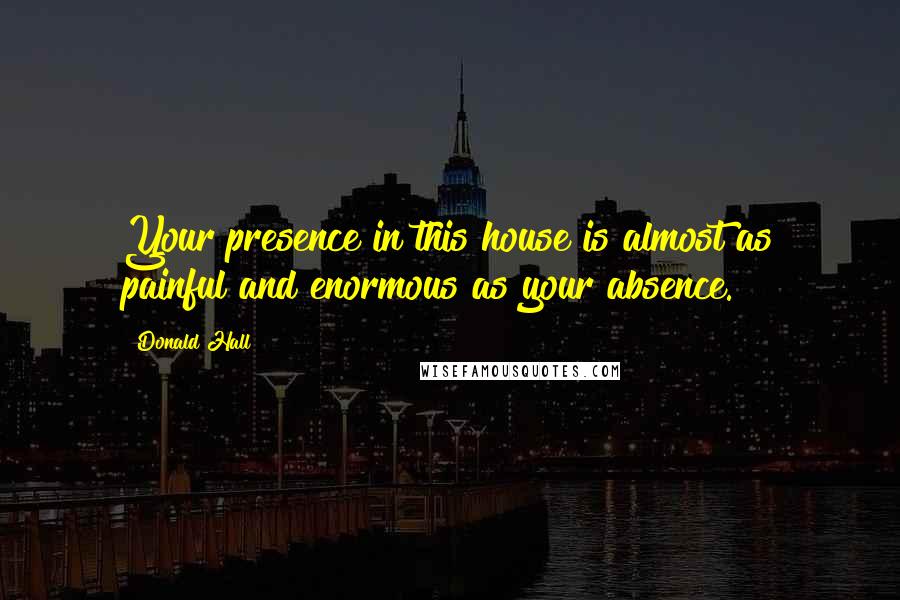 Donald Hall Quotes: Your presence in this house is almost as painful and enormous as your absence.