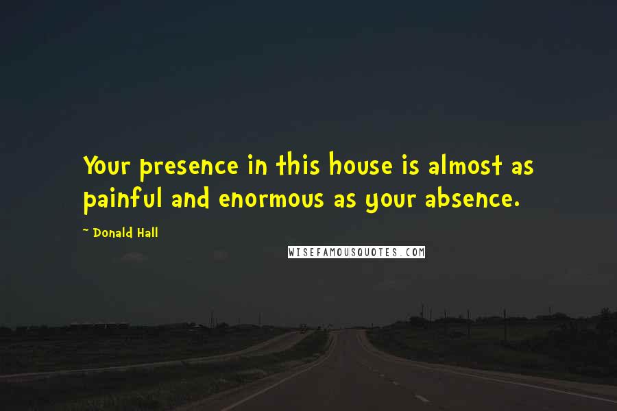 Donald Hall Quotes: Your presence in this house is almost as painful and enormous as your absence.