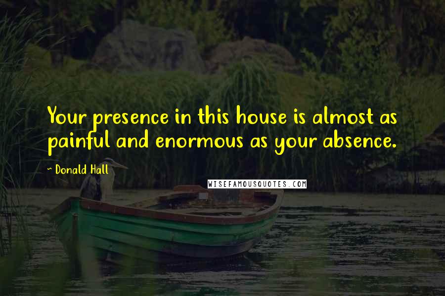 Donald Hall Quotes: Your presence in this house is almost as painful and enormous as your absence.