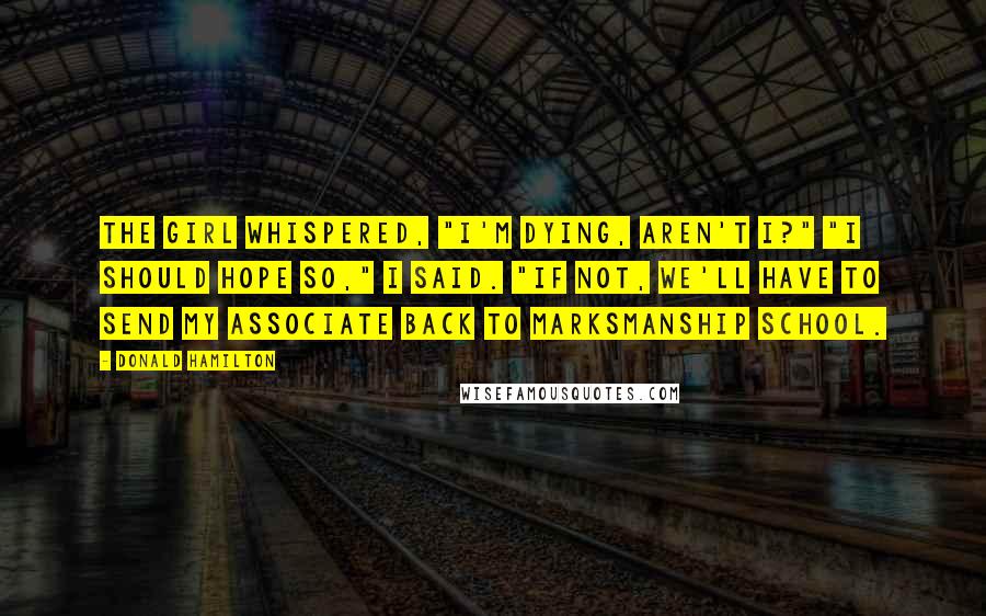 Donald Hamilton Quotes: The girl whispered, "I'm dying, aren't I?" "I should hope so," I said. "If not, we'll have to send my associate back to marksmanship school.