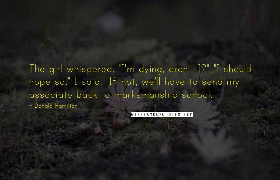 Donald Hamilton Quotes: The girl whispered, "I'm dying, aren't I?" "I should hope so," I said. "If not, we'll have to send my associate back to marksmanship school.