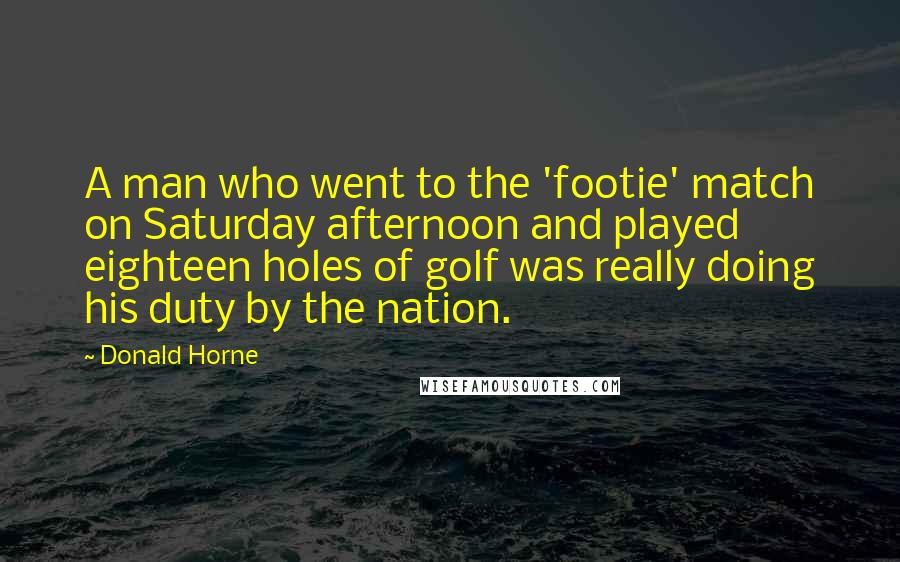 Donald Horne Quotes: A man who went to the 'footie' match on Saturday afternoon and played eighteen holes of golf was really doing his duty by the nation.