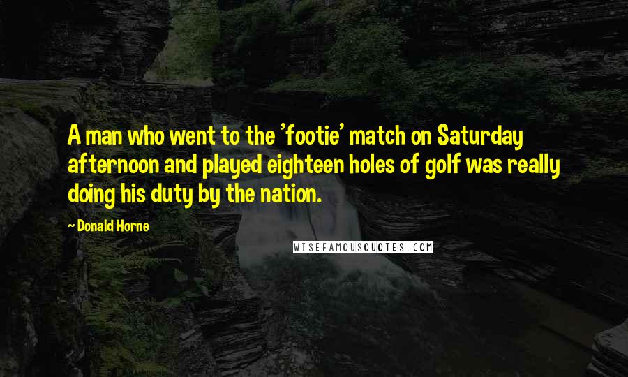 Donald Horne Quotes: A man who went to the 'footie' match on Saturday afternoon and played eighteen holes of golf was really doing his duty by the nation.